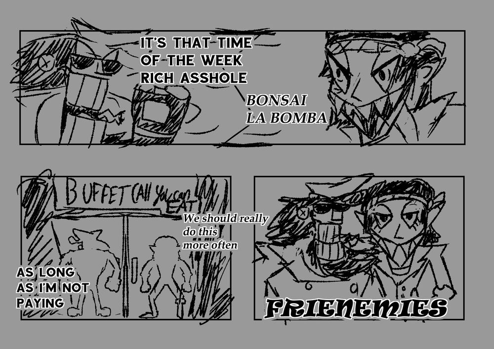 Panel 1: Captain Wayne declaring "It's that time of the week Rich Asshole" to-
Panel 2: Capo Dane, Exclaiming "Bonsai La Bomba"
Panel 3: Captain Wayne (leftmost figure) and Capo Dane (rightmost) outside a restaurant with the sign "Buffet (All you can EAT). Capo Dane says "We should really do this more often" in which Captain Wayne Retorts "As long as I'm not paying"
Panel 4: Captain Wayne (left) and Capo Dane (right) with their arms around each others shoulders taking a picture, with the caption "Frenemies"