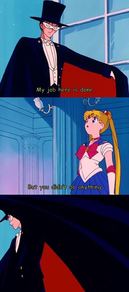 This image shows the “but you didn’t do anything” meme from the anime Sailor Moon. In the first panel, the character Tuxedo Mask - a man in a black tuxedo, a black cape, and a white eye mask - says, “My job here is done!” In the second panel, Sailor Moon replies to Tuxedo Mask, “But you didn’t do anything.” In the last panel, Tuxedo Mask has turned to go, flinging his cap behind him, ignoring Sailor Moon.