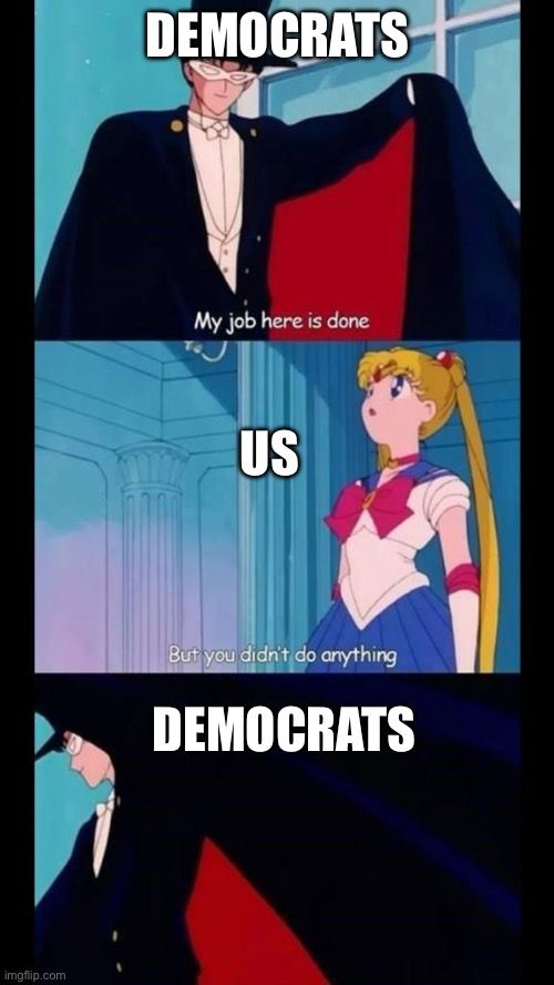 This is a variation of the “but you didn’t do anything” meme from the anime Sailor Moon. In the first panel, the character Tuxedo Mask - a man in a black tuxedo, a black cape, and a white eye mask - says, “My job here is done!” In the second panel, Sailor Moon replies to Tuxedo Mask, “But you didn’t do anything.” In the last panel, Tuxedo Mask has turned to go, flinging his cap behind him, and declares, “My job here is done.” In this variation, I’ve labeled Tuxedo Mask as “DEMOCRATS” in Panels 1 and 3 and Sailor Moon as “US” in Panel 2.