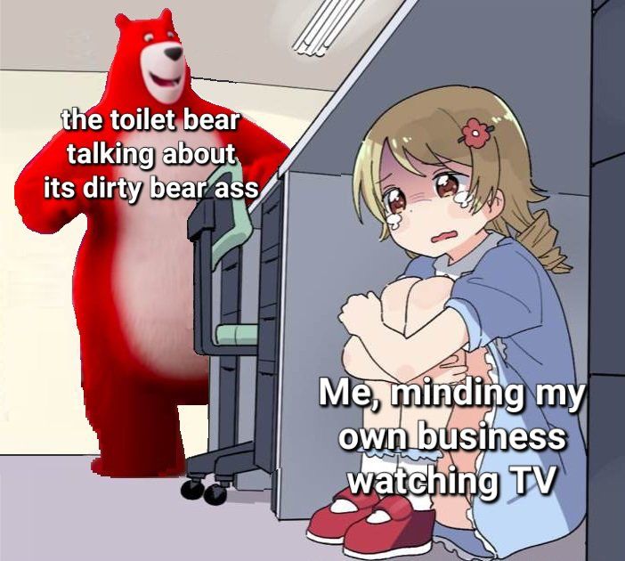 scared girl hiding from charmin bear coming around the corner:
the toilet bear talking about its dirty bear ass
Me, minding my own business watching TV