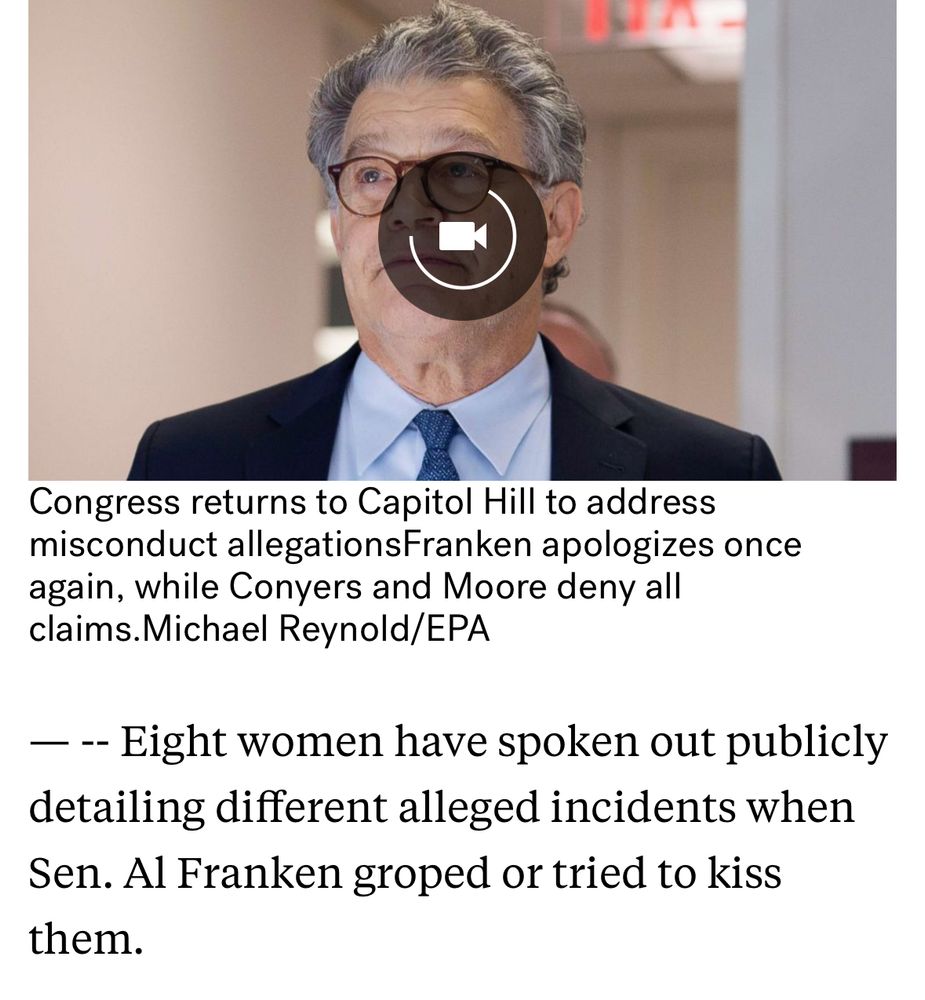 Photo of article from 2017 on Al Franken, opening: “Eight women have spoken out publicly detailing different alleged incidents when Sen. Al Franken groped or tried to kiss them.”

https://abcnews.go.com/US/sen-al-frankens-accusers-accusations-made/story?id=51406862