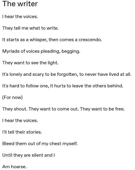 A short free-form poem titled “The writer” that goes as follows:

The writer 

I hear the voices. 
They tell me what to write. 
It starts as a whisper, then comes a crescendo. 
Myriads of voices pleading, begging. 
They want to see the light. 
It's lonely and scary to be forgotten, to never have lived at all. 
It's hard to follow one, it hurts to leave the others behind. 
(For now) 
They shout. They want to come out. They want to be free. 
I hear the voices. 
I'll tell their stories. 
Bleed them out of my chest myself. 
Until they are silent and I 
Am hoarse. 