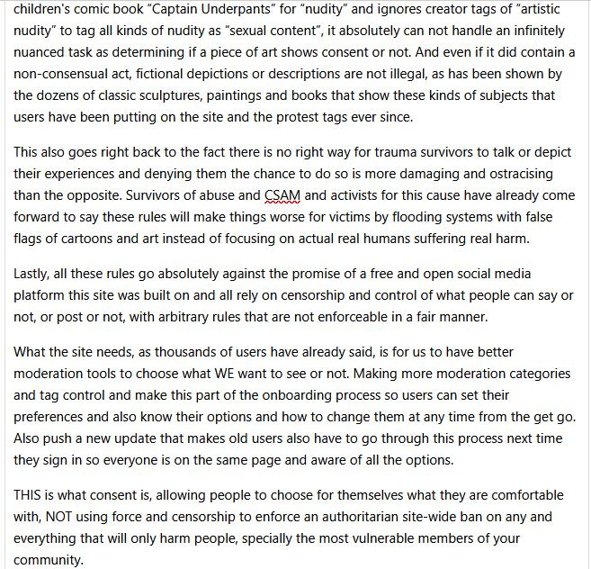 The system bans pictures from the children's comic book “Captain Underpants” for “nudity” and ignores creator tags of “artistic nudity” to tag all kinds of nudity as “sexual content”, it absolutely can not handle an infinitely nuanced task as determining if a piece of art shows consent or not. And even if it did contain a non-consensual act, fictional depictions or descriptions are not illegal, as has been shown by the dozens of classic sculptures, paintings and books that show these kinds of subjects that users have been putting on the site and the protest tags ever since.

This also goes right back to the fact there is no right way for trauma survivors to talk or depict their experiences and denying them the chance to do so is more damaging and ostracising than the opposite. Survivors of abuse and CSAM and activists for this cause have already come forward to say these rules will make things worse for victims by flooding systems with false flags of cartoons and art instead of focusing on actual real humans suffering real harm.

Lastly, all these rules go absolutely against the promise of a free and open social media platform this site was built on and all rely on censorship and control of what people can say or not, or post or not, with arbitrary rules that are not enforceable in a fair manner.

What the site needs, as thousands of users have already said, is for us to have better moderation tools to choose what WE want to see or not. Making more moderation categories and tag control and make this part of the onboarding process so users can set their preferences and also know their options and how to change them at any time from the get go. Also push a new update that makes old users also have to go through this process next time they sign in so everyone is on the same page and aware of all the options.