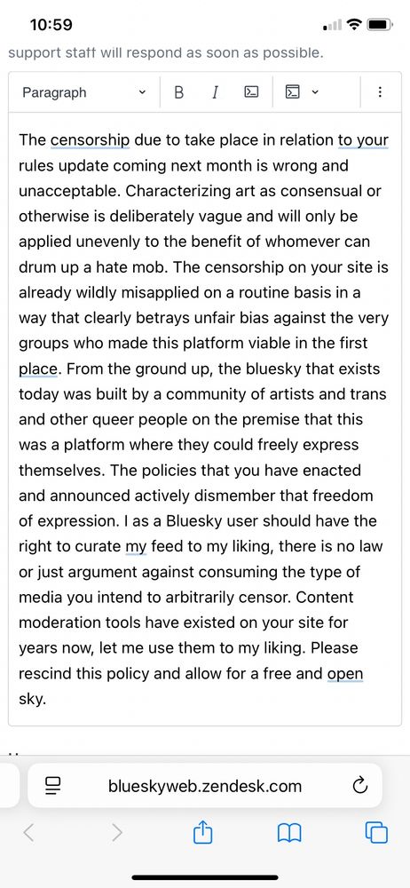 My comment: “The censorship due to take place in relation to your rules update coming next month is wrong and unacceptable. Characterizing art as consensual or otherwise is deliberately vague and will only be applied unevenly to the benefit of whomever can drum up a hate mob. The censorship on your site is already wildly misapplied on a routine basis in a way that clearly betrays unfair bias against the very groups who made this platform viable in the first place. From the ground up, the bluesky that exists today was built by a community of artists and trans and other queer people on the premise that this was a platform where they could freely express themselves. The policies that you have enacted and announced actively dismember that freedom of expression. I as a Bluesky user should have the right to curate my feed to my liking, there is no law or just argument against consuming the type of media you intend to arbitrarily censor. Content moderation tools have existed on your site for years now, let me use them to my liking. Please rescind this policy and allow for a free and open sky.”