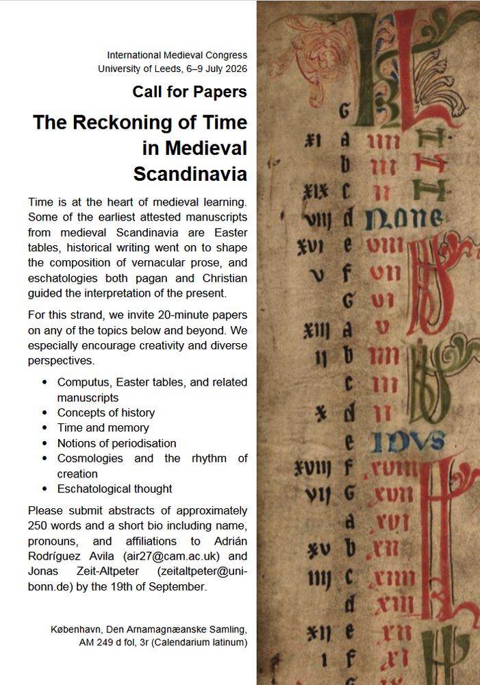 International Medieval Congress
University of Leeds, 6–9 July 2026
Call for Papers
The Reckoning of Time in Medieval Scandinavia

Time is at the heart of medieval learning.
Some of the earliest attested manuscripts from medieval Scandinavia are Easter tables, historical writing went on to shape the composition of vernacular prose, and eschatologies both pagan and Christian guided the interpretation of the present.
For this strand, we invite 20-minute papers on any of the topics below and beyond. We especially encourage creativity and diverse
perspectives.
Computus, Easter tables, and related
manuscripts
Concepts of history
Time and memory
Notions of periodisation
Cosmologies and the rhythm of creation
Eschatological thought

Please submit abstracts of approximately 250 words and a short bio including name, pronouns, and affiliations to Adrián Rodríguez Avila (air27@cam.ac.uk) and Jonas Zeit-Altpeter (zeitaltpeter@uni-bonn.de) by the 19th of September.