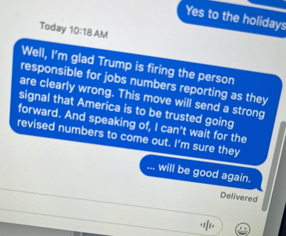 A screen shot of a text I just sent trolling a recent news event. It says. "Well, I’m glad Trump is firing the person responsible for jobs numbers reporting as they are clearly wrong. This move will send a strong signal that America is to be trusted going forward. And speaking of, I can’t wait for the revised numbers to come out. I’m sure they
… will be good again."