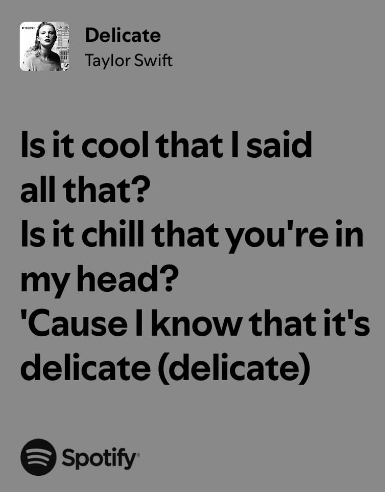 Delicate
Taylor Swift

Is it cool that I said all that?
Is it chill that you're in my head?
'Cause I know that it's delicate (delicate)