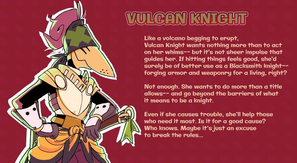 VULCAN KNIGHT from taxiderby. Like a volcano begging to erupt, Vulcan Knight wants nothing more than to act on her whims-- but it's not sheer impulse that guides her. If hitting things feels good she'd surely be of better use as a blacksmith knight-- forging armor and weaponry for a living, right? Not enough. She wants to do more than a title allows-- and go beyond the barriers of what it means to be a knight. Even if she causes trouble, she'll help those who need it most. Is it for a good cause? Who knows. Maybe it's just an excuse to break the rules...