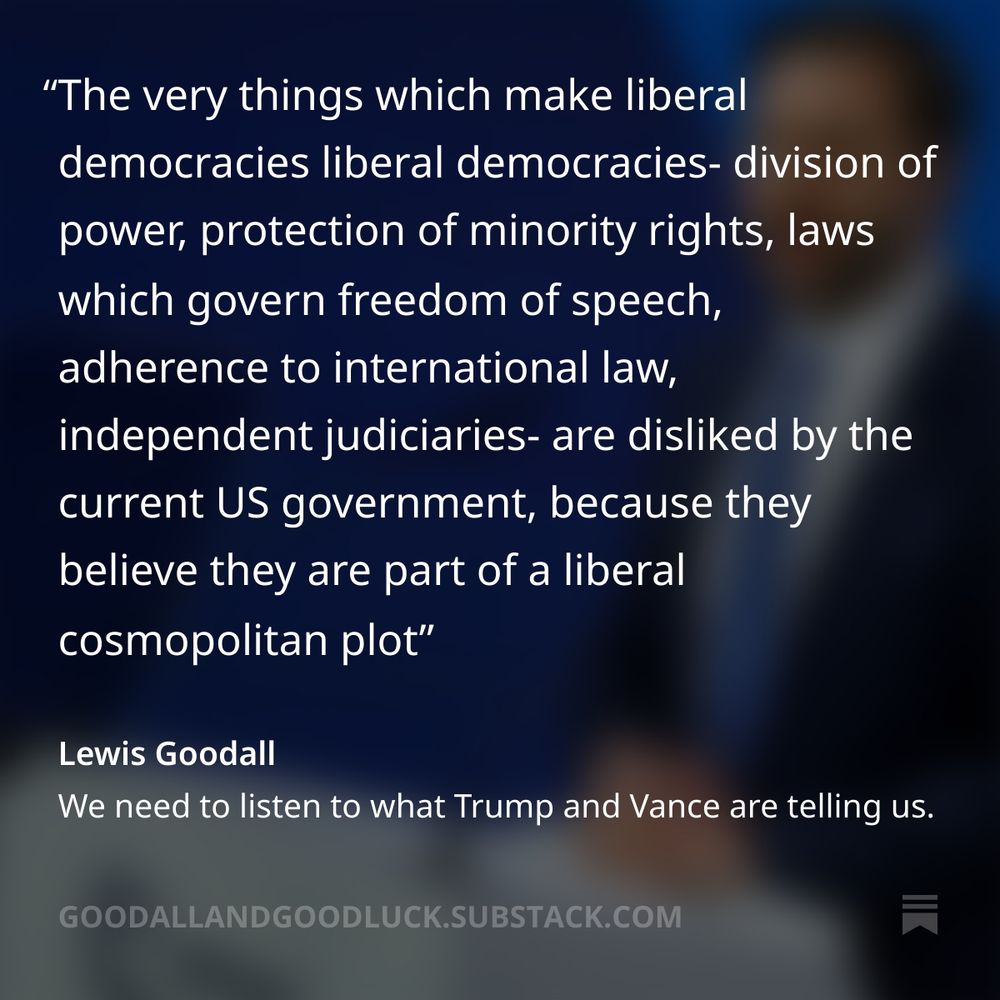 Quote from Lewis Goodall substack:
The very things which make liberal democracies liberal democracies- division of power, protection of minority rights, laws which govern freedom of speech, adherence to international law, independent judiciaries- are disliked by the current US government, because they believe they are part of a liberal cosmopolitan plot.