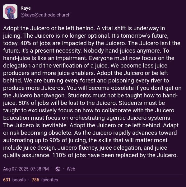 Adopt the Juicero or be left behind. A vital shift is underway in juicing. The Juicero is no longer optional. It's tomorrow's future, today. 40% of jobs are impacted by the Juicero. The Juicero isn't the future, it's a present necessity. Nobody hand-juices anymore. To hand-juice is like an impairment. Everyone must now focus on the delegation and the verification of a juice. We become less juice producers and more juice enablers. Adopt the Juicero or be left behind. We are burning every forest and poisoning every river to produce more Juiceros. You will become obsolete if you don't get on the Juicero bandwagon. Students must not be taught how to hand-juice. 80% of jobs will be lost to the Juicero. Students must be taught to exclusively focus on how to collaborate with the Juicero. Education must focus on orchestrating agentic Juicero systems. The Juicero is inevitable. Adopt the Juicero or be left behind. Adapt or risk becoming obsolete. As the Juicero rapidly advances toward automating up to 90% of juicing, the skills that will matter most include juice design, Juicero fluency, juice delegation, and juice quality assurance. 110% of jobs have been replaced by the Juicero.