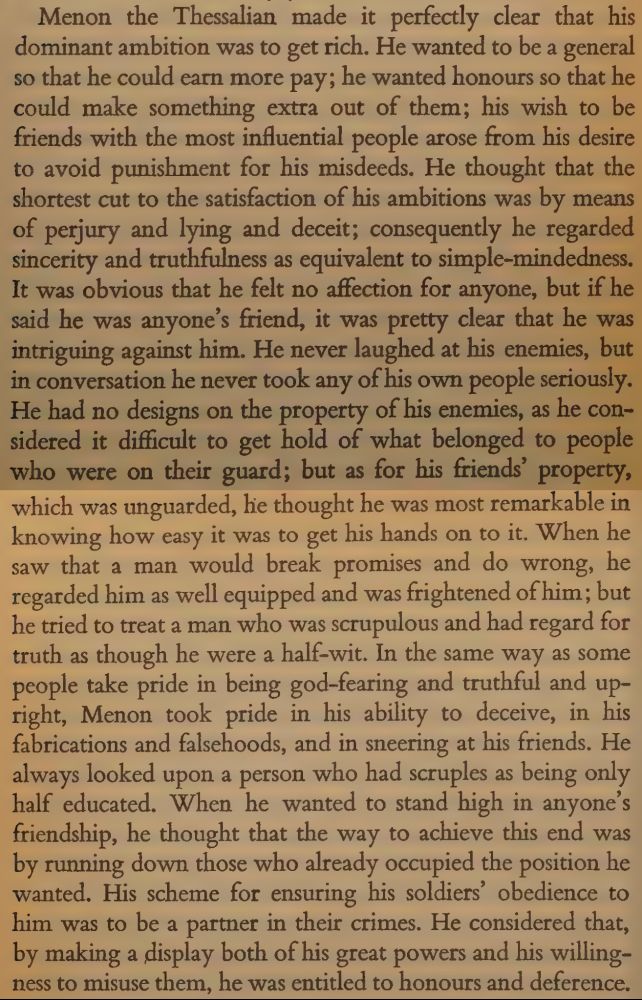 Menon the Thessalian made it perfectly clear chat his
dominant ambition was to get rich. He wanted to be a general
so that he could earn more pay; he wanted honours so that he
could make something extra out of them; his wish to be
friends with the most influential people arose from his desi
to avoid punishment for his misdeeds. He thought that the
shortest cut to the satisfaction of his ambitions was by m
of perjury and lying and deceit; consequently he regard
sincerity and truthfulness as equivalent to simple-mindednes
It was obvious that he felt no affection for anyone, but
said he was anyone’s friend, it was pretty clear that he
intriguing against him. He never laughed at his enet
in conversation he never took any of his own peoples seriously. He had no designs on the property of his enemies, as he considered it difficult to get hold of what belonged to people who were on their guard; but as for his freinds' property,which was unguarded, lie thought he was most remarkable in
knowing how easy it was to get his hands on to it. When he
saw that a man would break promises and do wrong, he
regarded him as well equipped and was frightened of him; but
he tried to treat a man who was scrupulous and had regard for
truth as though he were a half-wit. In the same way as some
people take pride in being god-fearing and truthful and upright, Menon took pride in his ability to deceive, in his
fabrications and falsehoods, and in sneering at his friends. He
always looked upon a person who had scruples as being only
~ half educated. When he wanted to stand high in anyone’s
friendship, he thought that the way to achieve this end was
by running down those who already occupied the position he
wanted. His scheme for ensuring his soldiers’ obedience to
him was to be a partner in their crimes. He considered that,
____ by making a display both of his great powers and his willingness to misuse them, he was entitled to honours and deference. 
