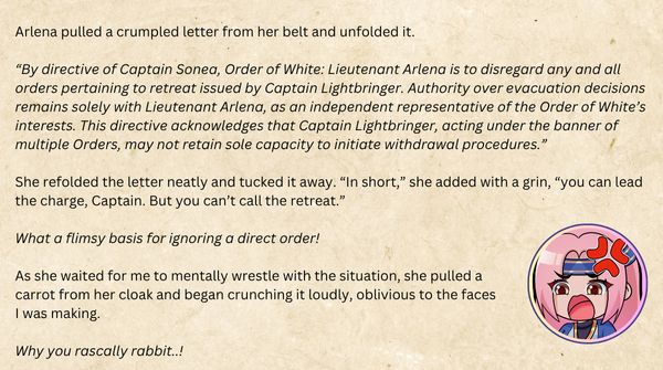 Arlena pulled a crumpled letter from her belt and unfolded it. 

“By directive of Captain Sonea, Order of White: Lieutenant Arlena is to disregard any and all orders pertaining to retreat issued by Captain Lightbringer. Authority over evacuation decisions remains solely with Lieutenant Arlena, as an independent representative of the Order of White’s interests. This directive acknowledges that Captain Lightbringer, acting under the banner of multiple Orders, may not retain sole capacity to initiate withdrawal procedures.”

She refolded the letter neatly and tucked it away. “In short,” she added with a grin, “you can lead the charge, Captain. But you can’t call the retreat.”

What a flimsy basis for ignoring a direct order!

As she waited for me to mentally wrestle with the situation, she pulled a carrot from her cloak and began crunching it loudly, oblivious to the faces I was making.

Why you rascally rabbit..!