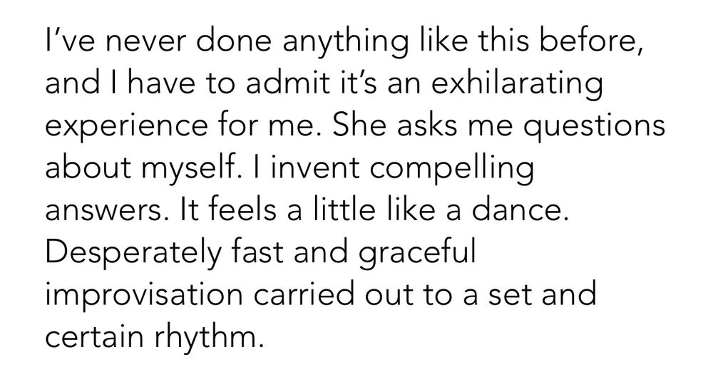 I’ve never done anything like this before, and I have to admit it’s an exhilarating experience for me. She asks me questions about myself. I invent compelling answers. It feels a little like a dance. Desperately fast and graceful improvisation carried out to a set and certain rhythm.