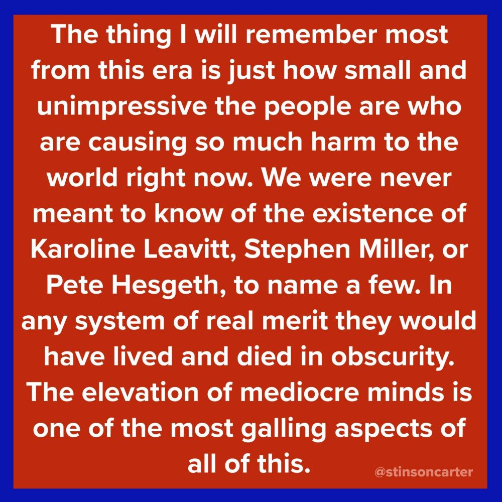 The thing I will remember most from this era is just how small and unimpressive the people are who are causing so much harm to the world right now. We were never meant to know of the existence of Karoline Leavitt, Stephen Miller, or Pete Hesgeth, to name a few. In any system of real merit they would have lived and died in obscurity. The elevation of mediocre minds is one of the most galling aspects of all of this.

@stinsoncarter