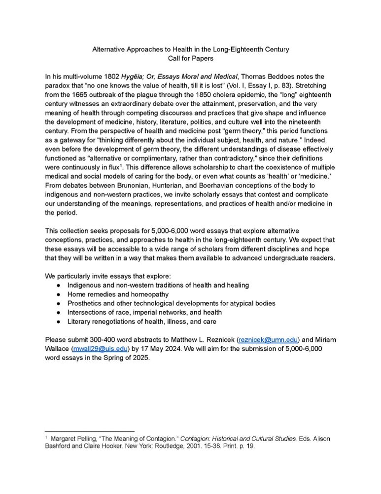 From debates between Brunonian, Hunterian, and Boerhavian conceptions of the body to indigenous and non-western practices, we invite scholarly essays that contest and complicate our understanding of the meanings, representations, and practices of health and/or medicine in the period.

This collection seeks proposals for 5,000-6,000 word essays that explore alternative conceptions, practices, and approaches to health in the long-eighteenth century. We expect that these essays will be accessible to a wide range of scholars from different disciplines and hope that they will be written in a way that makes them available to advanced undergraduate readers. 

We particularly invite essays that explore:
Indigenous and non-western traditions of health and healing
Home remedies and homeopathy
Prosthetics and other technological developments for atypical bodies
Intersections of race, imperial networks, and health
Literary renegotiations of health, illness, and care

Please submit 300-400 word abs