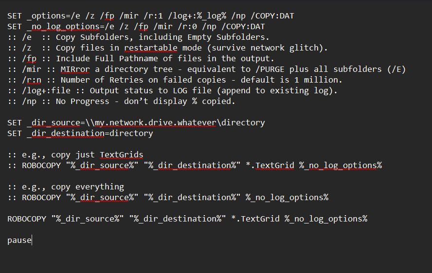 SET _options=/e /z /fp /mir /r:1 /log+:%_log% /np /COPY:DAT
SET _no_log_options=/e /z /fp /mir /r:0 /np /COPY:DAT
:: /e  :: Copy Subfolders, including Empty Subfolders.
:: /z  :: Copy files in restartable mode (survive network glitch).
:: /fp :: Include Full Pathname of files in the output.
:: /mir :: MIRror a directory tree - equivalent to /PURGE plus all subfolders (/E)
:: /r:n :: Number of Retries on failed copies - default is 1 million.
:: /log+:file :: Output status to LOG file (append to existing log).
:: /np :: No Progress - don’t display % copied.

SET _dir_source=\\my.network.drive.whatever\directory
SET _dir_destination=directory

:: e.g., copy just TextGrids
:: ROBOCOPY "%_dir_source%" "%_dir_destination%" *.TextGrid %_no_log_options%

:: e.g., copy everything
:: ROBOCOPY "%_dir_source%" "%_dir_destination%" %_no_log_options%

ROBOCOPY "%_dir_source%" "%_dir_destination%" *.TextGrid %_no_log_options%

pause