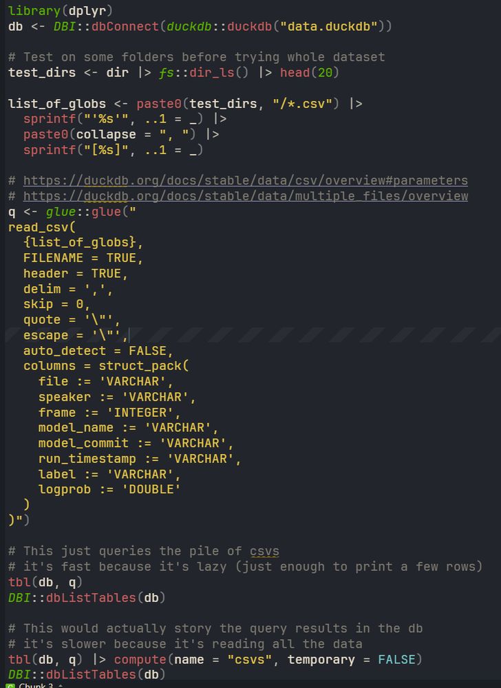 library(dplyr)
db <- DBI::dbConnect(duckdb::duckdb("data.duckdb"))

# Test on some folders before trying whole dataset
test_dirs <- dir |> fs::dir_ls() |> head(20) 

list_of_globs <- paste0(test_dirs, "/*.csv") |> 
  sprintf("'%s'", ..1 = _) |> 
  paste0(collapse = ", ") |> 
  sprintf("[%s]", ..1 = _) 

# https://duckdb.org/docs/stable/data/csv/overview#parameters
# https://duckdb.org/docs/stable/data/multiple_files/overview
q <- glue::glue("
read_csv(
  {list_of_globs},
  FILENAME = TRUE,
  header = TRUE,
  delim = ',',
  skip = 0,
  quote = '\"',
  escape = '\"',
  auto_detect = FALSE,
  columns = struct_pack(
    file := 'VARCHAR',
    speaker := 'VARCHAR',
    frame := 'INTEGER',
    model_name := 'VARCHAR',
    model_commit := 'VARCHAR',
    run_timestamp := 'VARCHAR',
    label := 'VARCHAR',
    logprob := 'DOUBLE'
  )
)")

# This just queries the pile of csvs
# it's fast because it's lazy (just enough to print a few rows)
tbl(db, q)
DBI::dbListTables(db)

# This would actually story the query results in the db
# it's slower because it's reading all the data
tbl(db, q) |> compute(name = "csvs", temporary = FALSE)
DBI::dbListTables(db)
