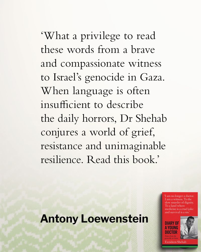 'What a privilege to read these words from a brave and compassionate witness to Israel's genocide in Gaza.
When language is often insufficient to describe the daily horrors, Dr Shehab conjures a world of grief, resistance and unimaginable resilience. Read this book.’
Antony Lowenstein