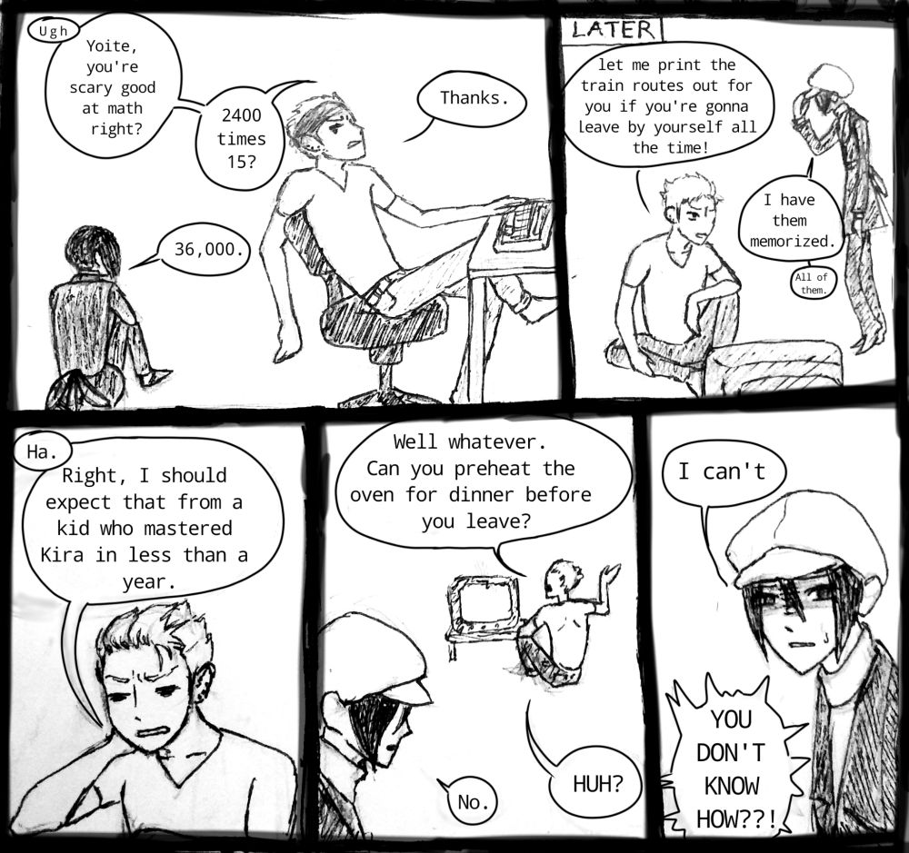 [Left to right] Yukimi: Yoite, you're scary good at math right? 2400 x 15? 
Yoite: 36,000 
Yukimi: Thanks. [later] Let me print the train routes out for you if you're gonna leave by yourself all the time! 
Yoite: I have them memorized. All of them. 
Yukimi: Right, I should expect that from a kid who mastered Kira in less than a year. Well whatever. Can you preheat the oven for dinner before you leave? 
Yoite: No. 
Yukimi: HUH? 
Yoite: I can't
Yukimi: YOU DON'T KNOW HOW??!