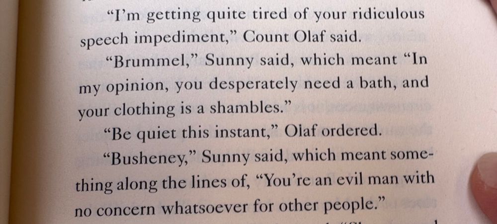 A quote from A Series of Unfortunate Events that reads “"I'm getting quite tired of your ridiculous
speech impediment," Count Olaf said.
"Brummel," Sunny said, which meant "In my opinion, you desperately need a bath, and your clothing is a shambles."
"Be quiet this instant," Olaf ordered.
"Busheney," Sunny said, which meant something along the lines of, "You're an evil man with no concern whatsoever for other people."