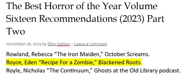 
Black text on white background that states: 
The Best Horror of the Year Volume Sixteen Recommendations (2023) Part Two
November 28, 2024 by Ellen Datlow 
Rowland, Rebecca “The Iron Maiden,” October Screams.
Royce, Eden “Recipe For a Zombie,” Blackened Roots.
Royle, Nicholas “The Continuum,” Ghosts at the Old Library podcast.