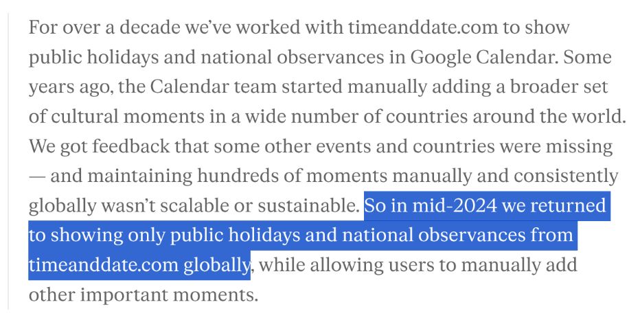 For over a decade we’ve worked with timeanddate.com to show public holidays and national observances in Google Calendar. Some years ago, the Calendar team started manually adding a broader set of cultural moments in a wide number of countries around the world. We got feedback that some other events and countries were missing — and maintaining hundreds of moments manually and consistently globally wasn’t scalable or sustainable. So in mid-2024 we returned to showing only public holidays and national observances from timeanddate.com globally, while allowing users to manually add other important moments.