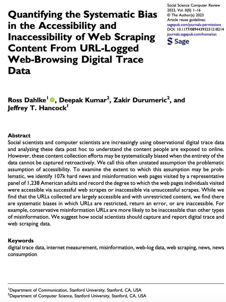 Quantifying the Systematic Bias in the Accessibility and Inaccessibility of Web Scraping Content From URL-Logged Web-Browsing Digital Trace Data. Abstract:Social scientists and computer scientists are increasingly using observational digital trace data and analyzing these data post hoc to understand the content people are exposed to online. However, these content collection efforts may be systematically biased when the entirety of the data cannot be captured retroactively. We call this often unstated assumption the problematic assumption of accessibility. To examine the extent to which this assumption may be problematic, we identify 107k hard news and misinformation web pages visited by a representative panel of 1,238 American adults and record the degree to which the web pages individuals visited were accessible via successful web scrapes or inaccessible via unsuccessful scrapes.