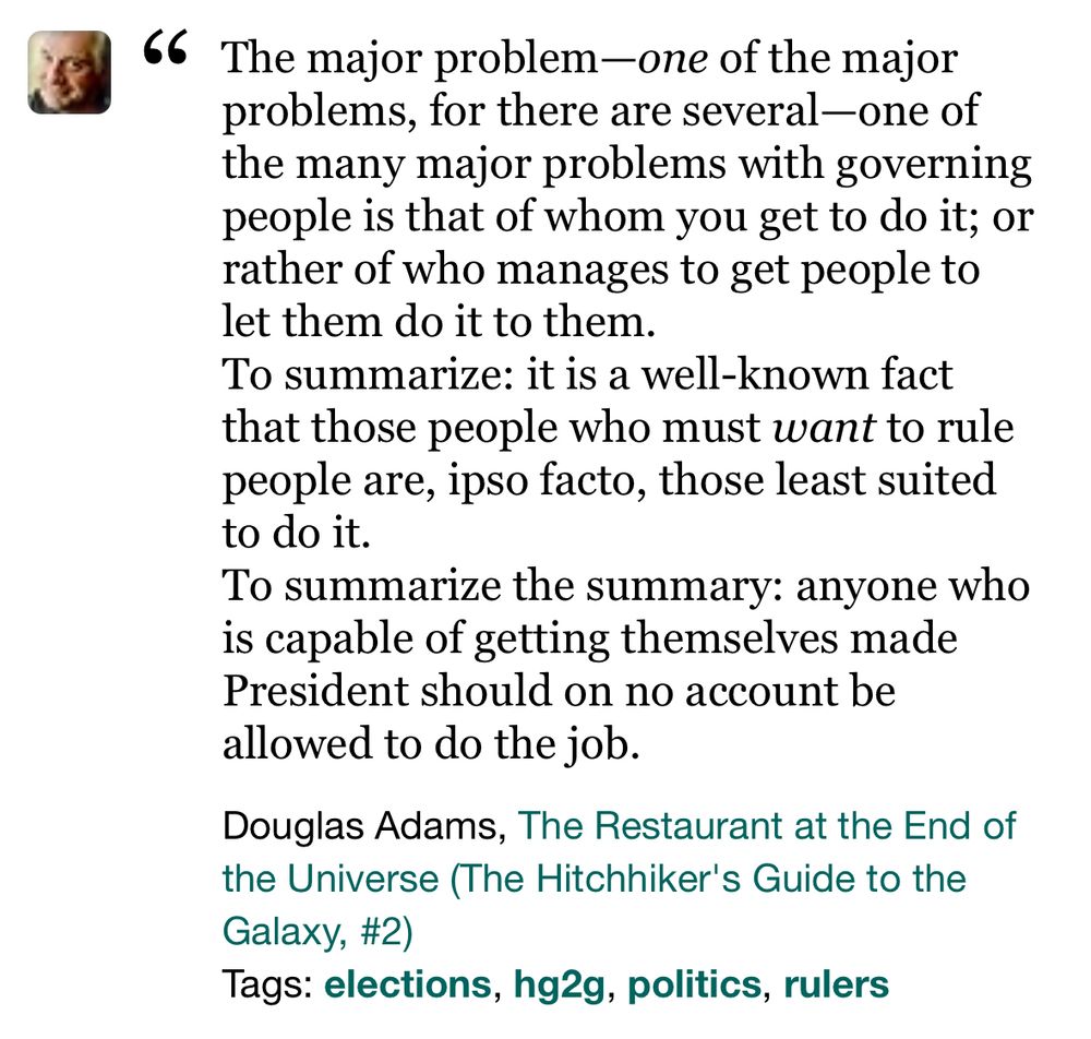 The major problem—one of the major problems, for there are several—one of the many major problems with governing people is that of whom you get to do it; or rather of who manages to get people to let them do it to them.

To summarize: it is a well-known fact that those people who must want to rule people are, ipso facto, those least suited to do it.

To summarize the summary: anyone who is capable of getting themselves made President should on no account be allowed to do the job.
