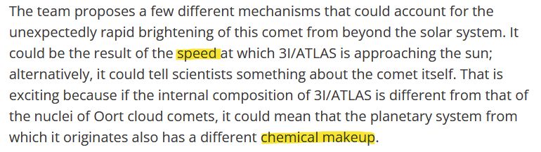 The team proposes a few different mechanisms that could account for the unexpectedly rapid brightening of this comet from beyond the solar system. It could be the result of the speed at which 3I/ATLAS is approaching the sun; alternatively, it could tell scientists something about the comet itself. That is exciting because if the internal composition of 3I/ATLAS is different from that of the nuclei of Oort cloud comets, it could mean that the planetary system from which it originates also has a different chemical makeup.
