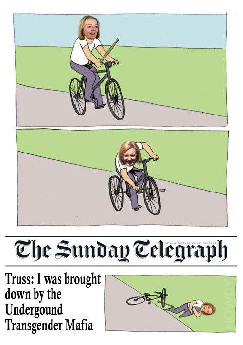 The Bike Fall meme, except Liz Truss is riding the bike. After jamming the stick in her spokes on the second frame, the third frame is laid out as a headline from the Sunday Telegraph. We see Liz, lying on the floor in a state of shock with the headline '"Truss: I was brought down by the Underground Transgender Mafia". Two years ago, she claimed it was the Anti-Growth Movement who ended her career, now she's back on her shadowy Deep State yankee-doodle bollocks. Who will be responsible for her downfall, next time? I'm sure even she doesn't know the answer to that one because she hasn't made them up yet.