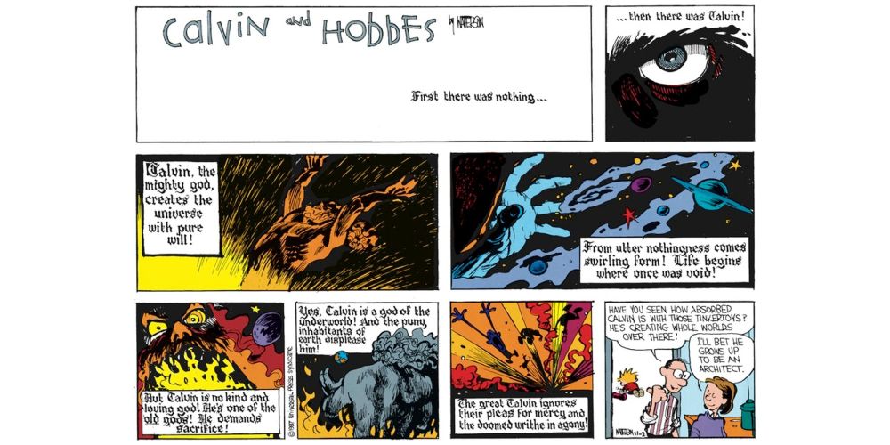 One of Bill Watterson's Calvin and Hobbes full-colour Sunday strips. The first panel shows the title against a white background with the words "First there was nothing... ". The 2nd panel shows a closeup of an angry eye with the words "... then there was Calvin!". The third panel shows a god-like figure throwing its head back as it raises its arms. The words read "Calvin, the mighty god, creates the universe with pure will!". The fourth panel shows an open hand, around which swirls a series of planets and stars with the words "From utter nothingness comes swirling form. Life begins where once was void!" The 5th panel shows a vast, angry face with flame in its mouth with the words "But Calvin is no kind and loving god! He is one of the old gods! He demands sacrifice!". The sixth panel shows the god with his back to us as flames reach up to his waist. His hand is reaching towards a tiny planet Earth. The words on this panel read "Yes, Calvin is a god of the underworld! And the puny inhabitants of earth displease him!". The seventh panel shows the people of Earth being sucked into a flaming hellzone with the words "The great Calvin ignores their pleas for mercy and the doomed writhe in agony!". The last panel shows Calvin's mum and dad talking. Calvin's dad is pointing his thumb back towards Calvin, who is oblivious to both them and us as he continues his imaginary destruction in another room. Calvin's dad is saying "Have you seen how absorbed Calvin is with those tinkertoys? He's creating whole worlds over there!" to which Calvin's mum replies "I'll bet he grows up to be an architect." 