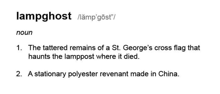 A fake dictionary entry for the made up word "lampghost" which reads: lampghost  /lămp’gōst”/
noun
1.   The tattered remains of a St. George’s cross flag that
      haunts the lamppost where it died.
2.   A stationary polyester revenant made in China.