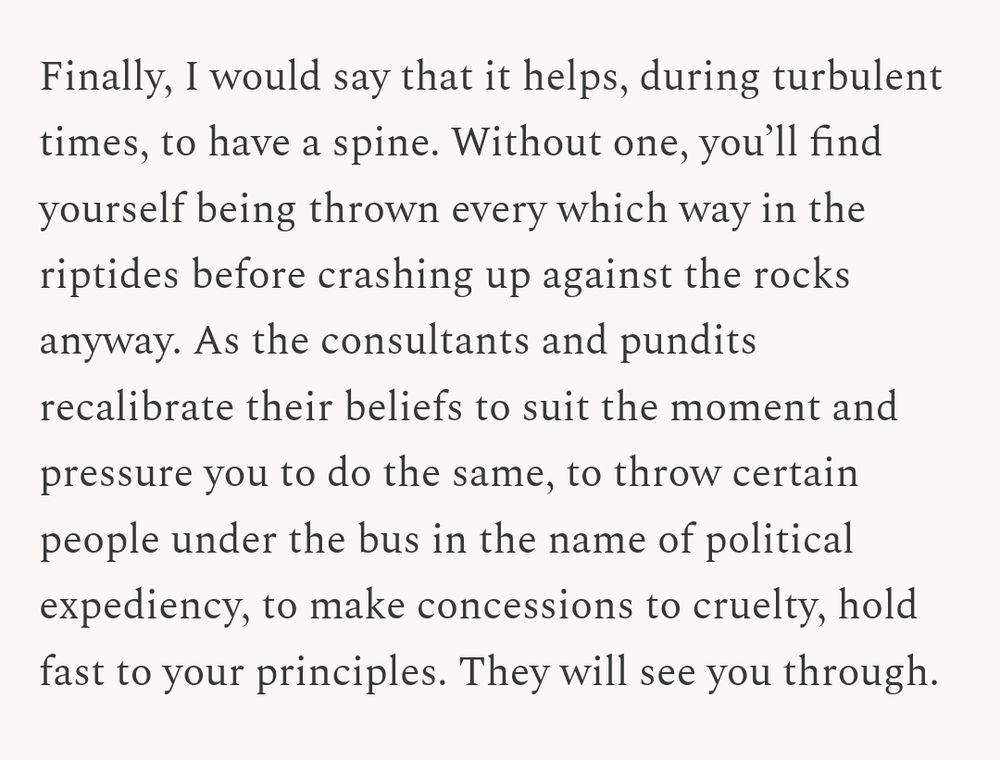 Finally, I would say that it helps, during turbulent times, to have a spine. Without one, you’ll find yourself being thrown every which way in the riptides before crashing up against the rocks anyway. As the consultants and pundits recalibrate their beliefs to suit the moment and pressure you to do the same, to throw certain people under the bus in the name of political expediency, to make concessions to cruelty, hold fast to your principles. They will see you through.