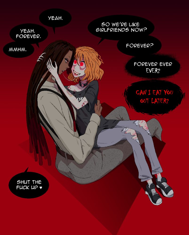 A drawing of a small girl with a lot of bit marks sitting in the lap of a much larger women, after kissing. The dialogue is as follows: "So we're like girlfriends now?", "Yeah", "Forever?", "Yeah forever", "Forever ever ever?", "Mmhm", "Can I eat you out later?", "Shut the fuck up ♥".