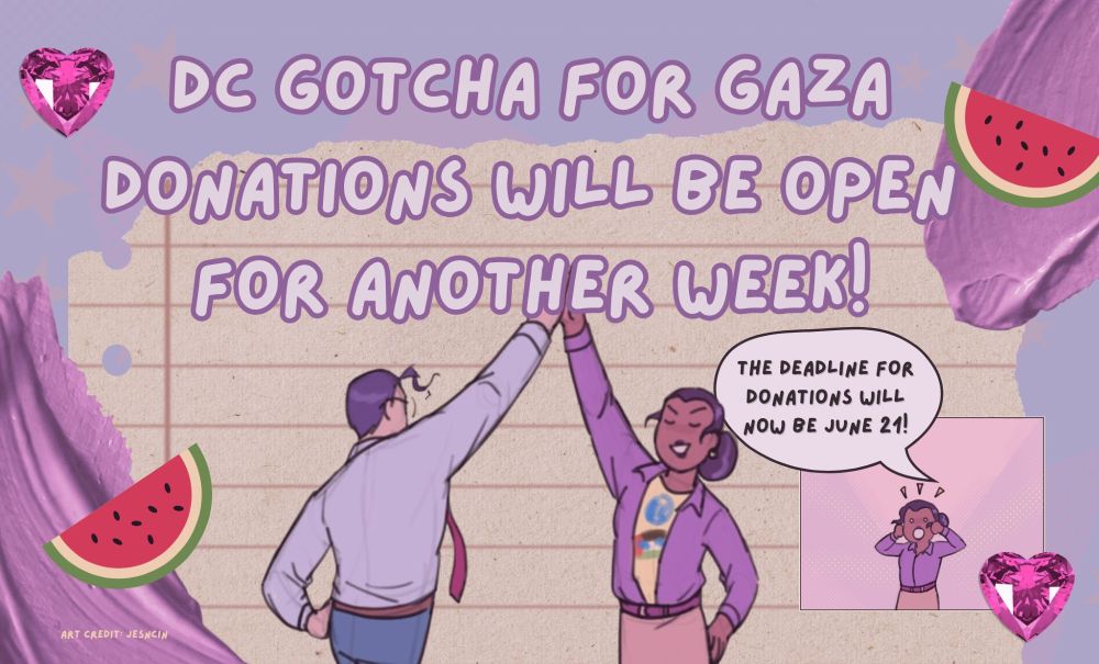 Purple graphic made by boostergold07 with the words "DC gotcha for Gaza donations will be open for another work!" Underneath, Clark Kent and Lois Lane drawn by jesncin high five. There is a small lois in a box on the right with a speech bubble that says "The deadline for donations will now be June 21!" Around the edges of the graphic there are watermelon, paint splotches, and star gems on both sides. On the bottom left there is tiny text that reads "art credit: jesncin"