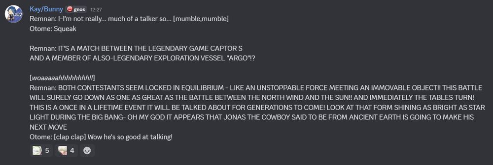 Remnan: I-I'm not really... much of a talker so... [mumble,mumble]
Otome: Squeak

Remnan: IT'S A MATCH BETWEEN THE LEGENDARY GAME CAPTOR S 
AND A MEMBER OF ALSO-LEGENDARY EXPLORATION VESSEL "ARGO"!?

[woaaaaahhhhhhhh!!]
Remnan: BOTH CONTESTANTS SEEM LOCKED IN EQUILIBRIUM - LIKE AN UNSTOPPABLE FORCE MEETING AN IMMOVABLE OBJECT!! THIS BATTLE WILL SURELY GO DOWN AS ONE AS GREAT AS THE BATTLE BETWEEN THE NORTH WIND AND THE SUN!! AND IMMEDIATELY THE TABLES TURN! THIS IS A ONCE IN A LIFETIME EVENT IT WILL BE TALKED ABOUT FOR GENERATIONS TO COME! LOOK AT THAT FORM SHINING AS BRIGHT AS STAR LIGHT DURING THE BIG BANG- OH MY GOD IT APPEARS THAT JONAS THE COWBOY SAID TO BE FROM ANCIENT EARTH IS GOING TO MAKE HIS NEXT MOVE
Otome: [clap clap] Wow he's so good at talking!
