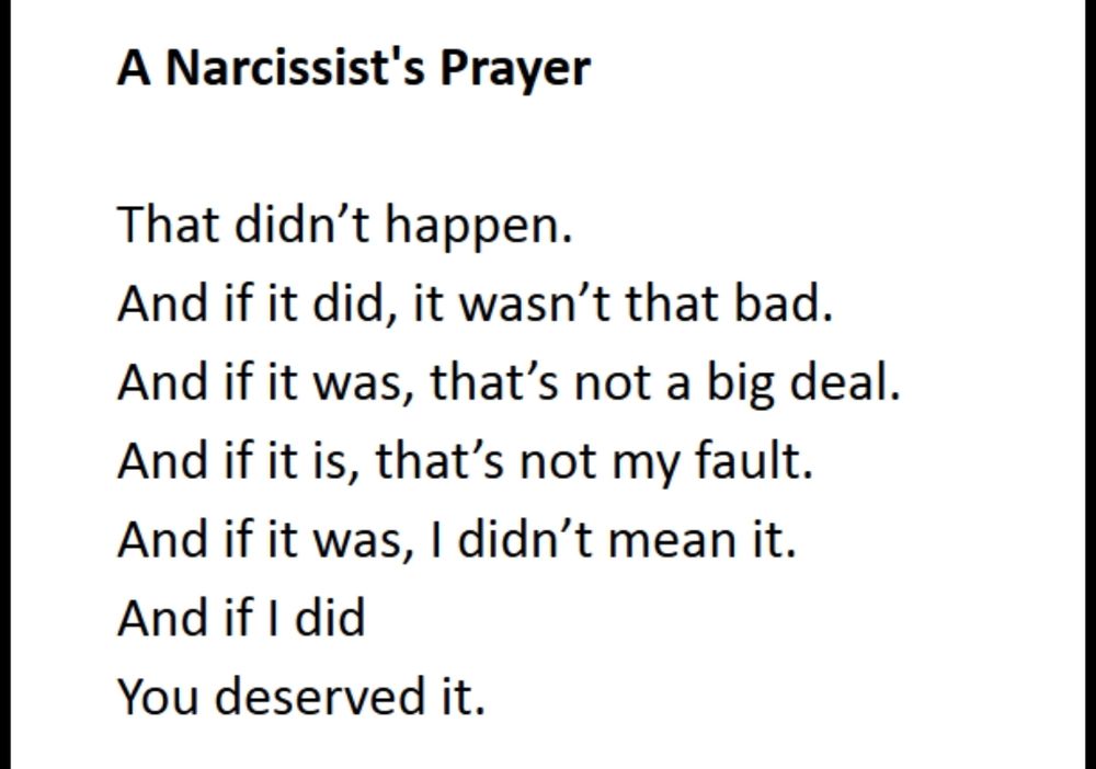 A Narcissist's Prayer

That didn't happen.
And if it did, it wasn't that bad.
And if it was, that's not a big deal. And if it is, that's not my fault.
And if it was, I didn't mean it.
And if I did
You deserved it.