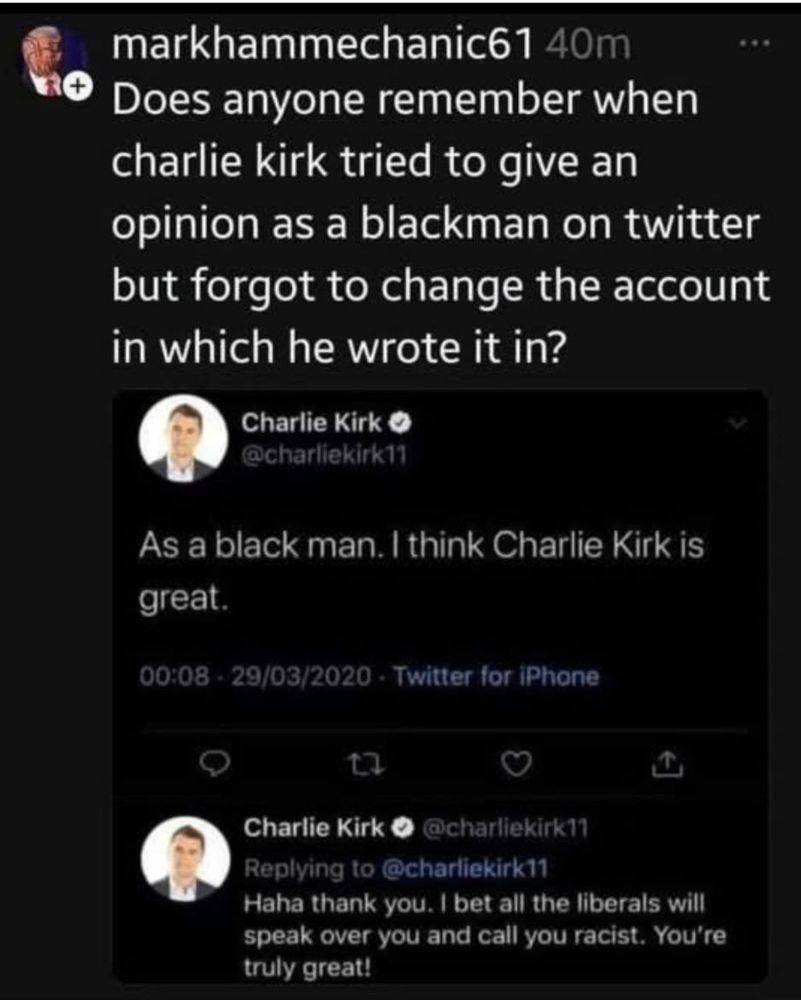 (Post on Twitter)

markhammechanic61 40m

Does anyone remember when charlie kirk tried to give an opinion as a blackman on twitter but forgot to change the account in which he wrote it in?

(Screenshot)
Charlie Kirk

@charliekirk11

As a black man. I think Charlie Kirk is great.

00:08-29/03/2020 Twitter for iPhone

@charliekirk11

Charlie Kirk

Replying to @charliekirk11

Haha thank you. I bet all the liberals will speak over you and call you racist. You're truly great!