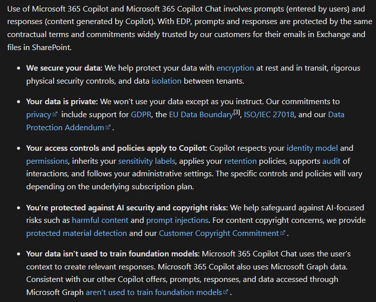 Use of Microsoft 365 Copilot and Microsoft 365 Copilot Chat involves prompts (entered by users) and responses (content generated by Copilot). With EDP, prompts and responses are protected by the same contractual terms and commitments widely trusted by our customers for their emails in Exchange and files in SharePoint.

We secure your data: We help protect your data with encryption at rest and in transit, rigorous physical security controls, and data isolation between tenants.

Your data is private: We won’t use your data except as you instruct. Our commitments to privacy include support for GDPR, the EU Data Boundary[3], ISO/IEC 27018, and our Data Protection Addendum.

Your access controls and policies apply to Copilot: Copilot respects your identity model and permissions, inherits your sensitivity labels, applies your retention policies, supports audit of interactions, and follows your administrative settings. The specific controls and policies will vary depending on the underlying subscription plan.

You're protected against AI security and copyright risks: We help safeguard against AI-focused risks such as harmful content and prompt injections. For content copyright concerns, we provide protected material detection and our Customer Copyright Commitment.

Your data isn’t used to train foundation models: Microsoft 365 Copilot Chat uses the user’s context to create relevant responses. Microsoft 365 Copilot also uses Microsoft Graph data. Consistent with our other Copilot offers, prompts, responses, and data accessed through Microsoft Graph aren't used to train foundation models.