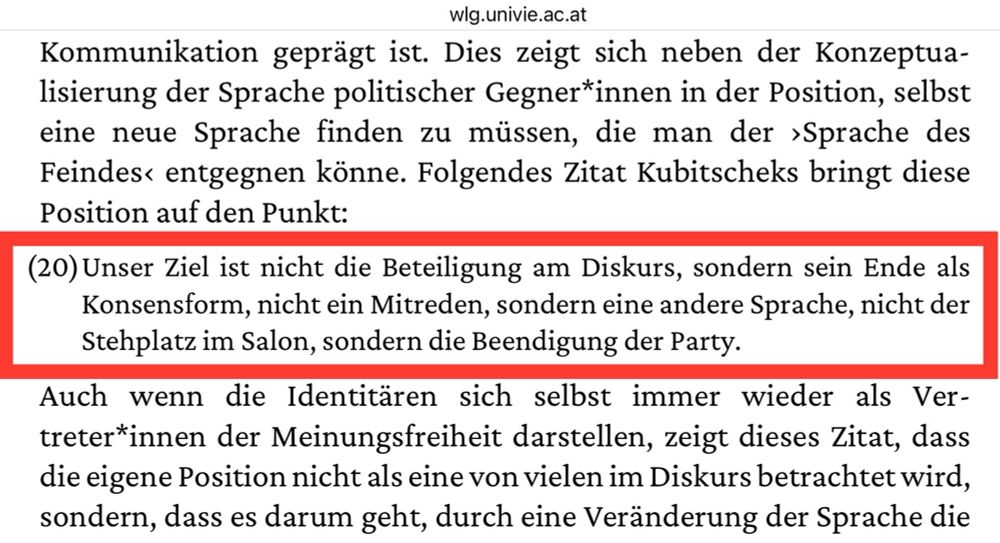 Eine Nahaufnahme eines Textes in deutscher Sprache mit einem hervorgehobenen Zitat von einer Website (wlg.univie.ac.at), die sich mit politischer Kommunikation und Sprachkonzeptualisierung befasst.

Unser Ziel ist nicht die Beteiligung am Diskurs, sondern sein Ende als Konsensform, nicht ein Mitreden, sondern eine andere Sprache, nicht der Stehplatz im Salon, sondern die Beendigung der Party.