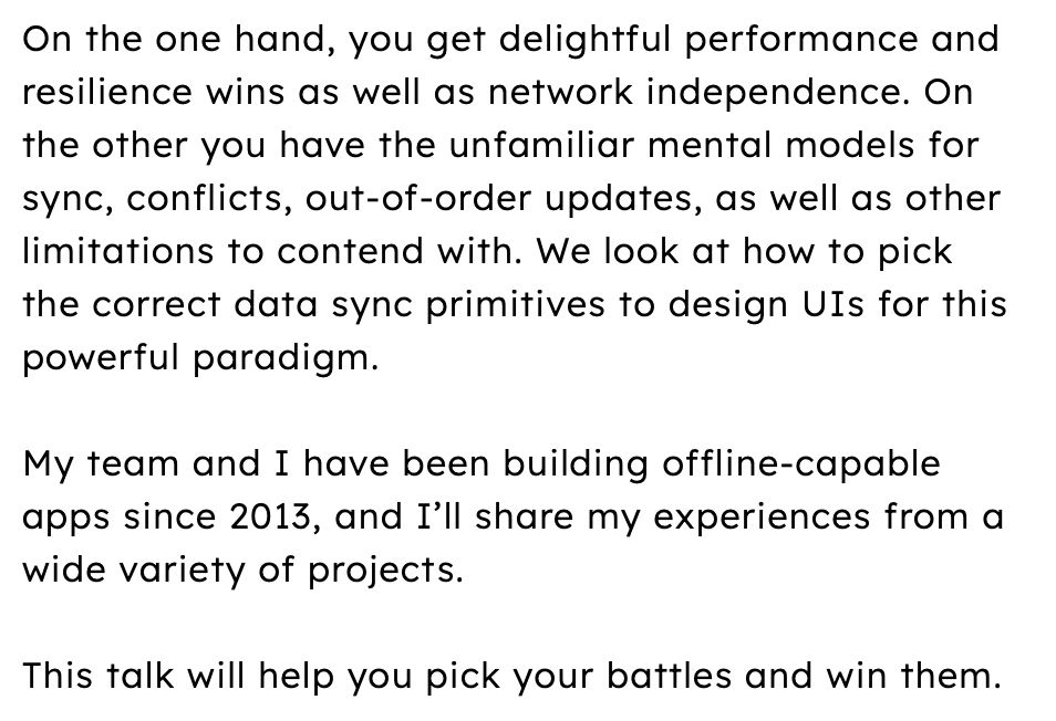 On the one hand, you get delightful performance and resilience wins as well as network independence. On the other you have the unfamiliar mental models for sync, conflicts, out-of-order updates, as well as other limitations to contend with. We look at how to pick the correct data sync primitives to design UIs for this powerful paradigm.
 
My team and I have been building offline-capable apps since 2013, and I’ll share my experiences from a wide variety of projects.
 
This talk will help you pick your battles and win them.
 
