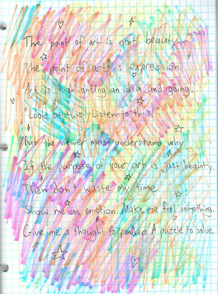 The point of art is not beauty. The point of art is expression. Art is highlighting an idea and going, "Look at this! Listen to this!" But the viewer must understand why. If the purpose of your art is just beauty, then don't waste my time. Show me an emotion. Make me feel something. Give me a thought to ponder. A puzzle to solve.