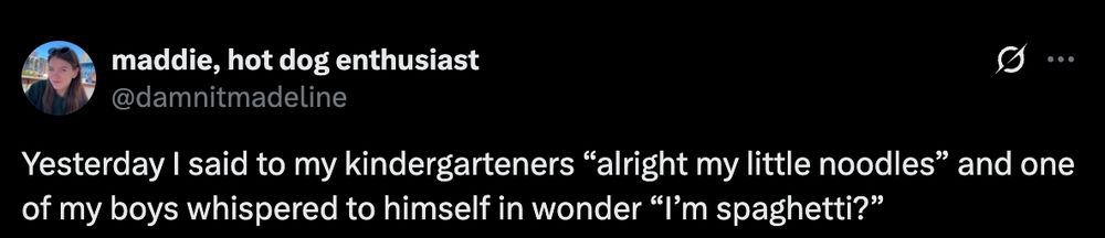 A tweet from @damnitmadeline "Yesterday I said to my kindergarteners “alright my little noodles” and one of my boys whispered to himself in wonder “I’m spaghetti?”