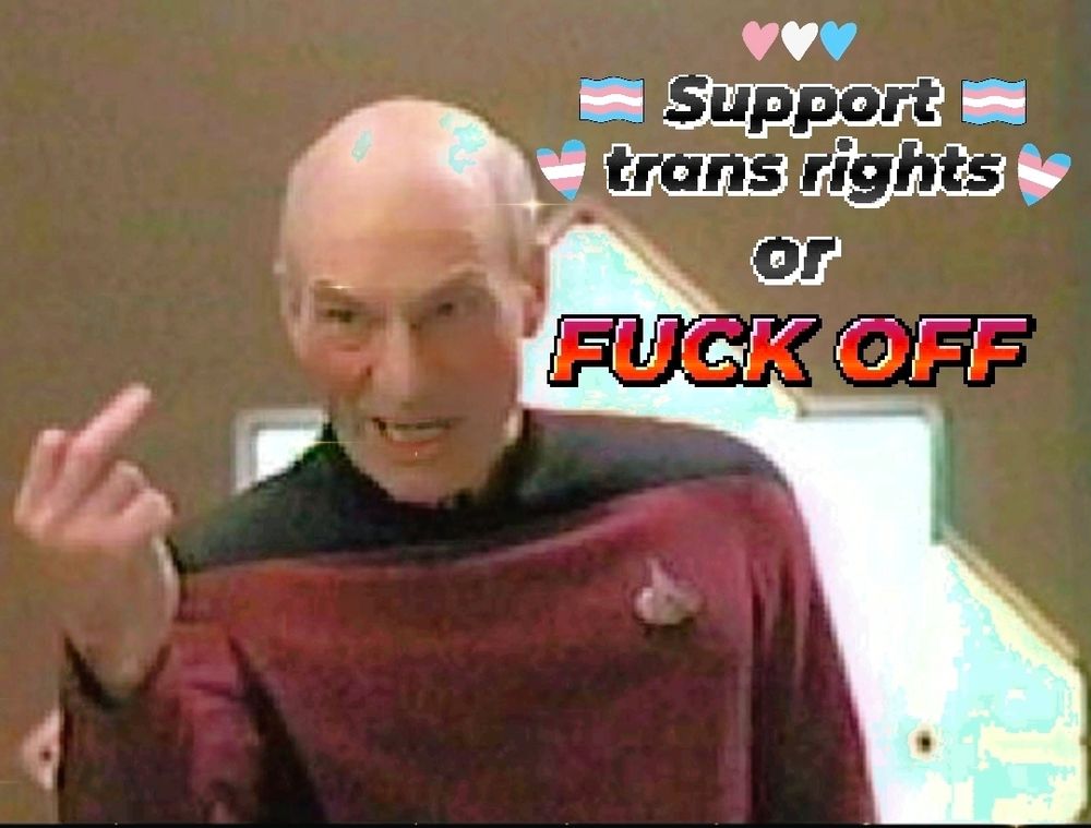A meme image made from a low quality, pixelated, behind the scenes photo of Patrick Stewart in costume as Captain Picard from an episode of Star Trek TNG. He's got an angry expression with his mouth open in a snarl, like he's yelling at someone, and he's got his right hand up, giving the middle finger to someone. A caption has been edited into the image next to him, in a pixelated font: "Support trans rights or FUCK OFF." The caption's lettering is all black except for "fuck off," which is a red-purple ombre. Next to the caption are small trans pride flags and hearts in the trans pride colors. The whole picture has a dreamy quality, with small sparkles here and there. 