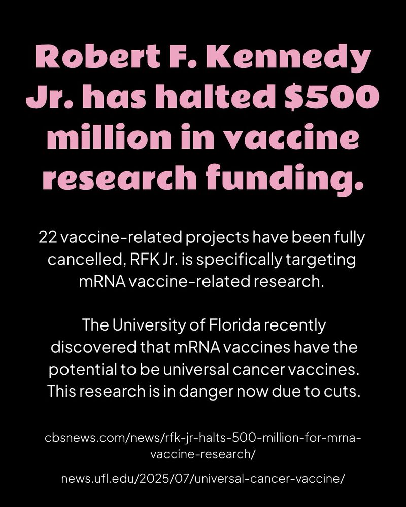 A black graphic with pink header text and white body text

Robert F. Kennedy Jr. has halted $500 million in vaccine research funding.

22 vaccine-related projects have been fully cancelled, RFK Jr. is specifically targeting mRNA vaccine-related research.

The University of Florida recently discovered that mRNA vaccines have the potential to be universal cancer vaccines. This research is in danger now due to cuts.