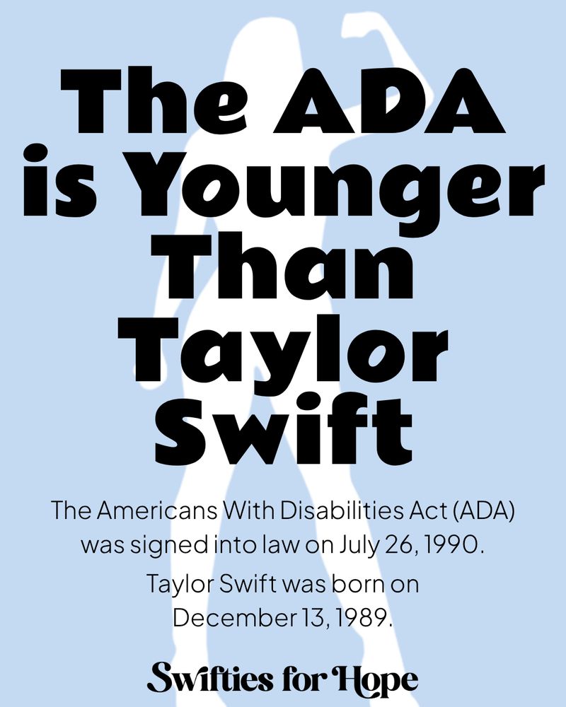 A light blue graphic with black text, there is the white silhouette of a woman in the background.

The ADA is Younger Than Taylor Swift

The Americans With Disabilities Act (ADA) was signed into law on July 26, 1990.

Taylor Swift was born on December 13, 1989.

Swifties for Hope 
