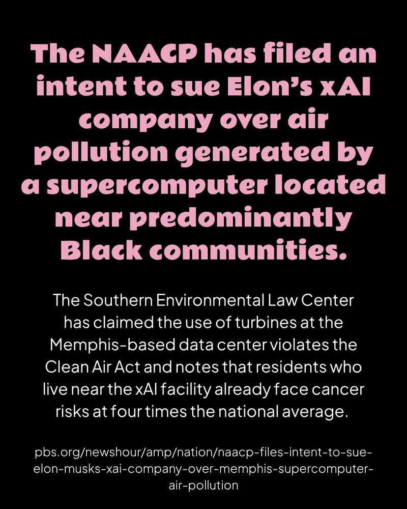 A black graphic with pink header text and white body text

The NAACP has filed an intent to sue Elon’s xAI company over air pollution generated by
a supercomputer located near predominantly Black communities.

The Southern Environmental Law Center has claimed the use of turbines at the Memphis-based data center violates the Clean Air Act and notes that residents who live near the xAI facility already face cancer risks at four times the national average.