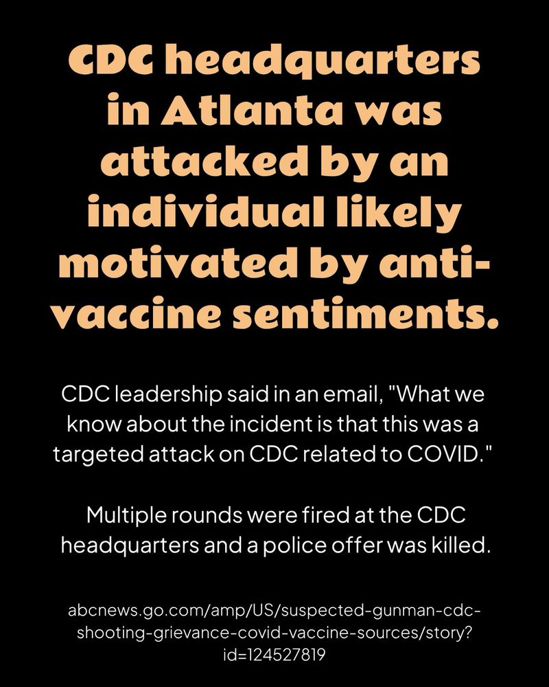 A black graphic with orange header text and white body text

CDC headquarters in Atlanta was attacked by an individual likely motivated by anti-vaccine sentiments.

CDC leadership said in an email, "What we know about the incident is that this was a targeted attack on CDC related to COVID."

Multiple rounds were fired at the CDC headquarters and a police offer was killed.