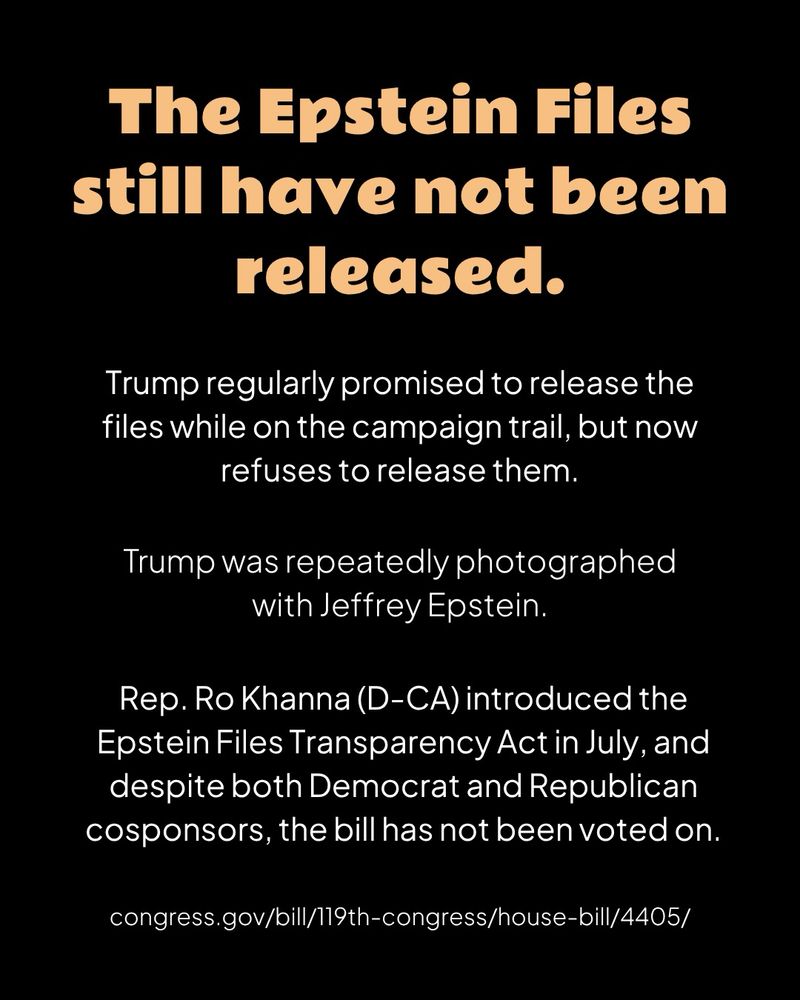 A black graphic with orange header text and white body text

The Epstein Files still have not been released.

Trump regularly promised to release the files while on the campaign trail, but now refuses to release them.

Trump was repeatedly photographed with Jeffrey Epstein.

Rep. Ro Khanna (D-CA) introduced the Epstein Files Transparency Act in July, and despite both Democrat and Republican cosponsors, the bill has not been voted on.
