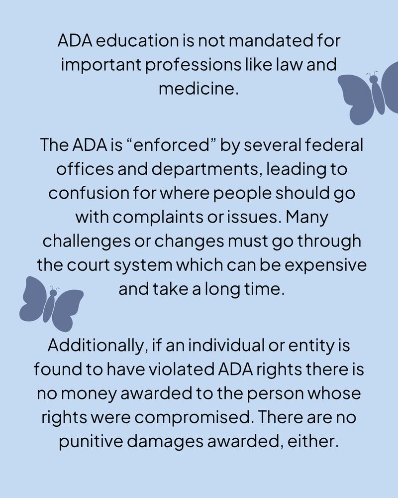 A light blue graphic with black text, there are two dark blue butterflies along the edges.

ADA education is not mandated for important professions like law and medicine.

The ADA is “enforced” by several federal offices and departments, leading to confusion for where people should go with complaints or issues. Many challenges or changes must go through the court system which can be expensive and take a long time.

Additionally, if an individual or entity is found to have violated ADA rights there is no money awarded to the person whose rights were compromised. There are no punitive damages awarded, either.